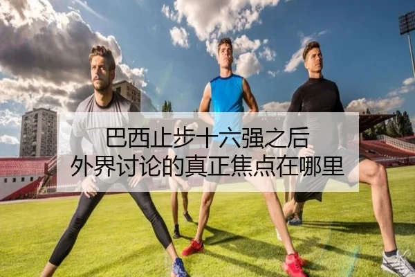 巴西止步十六强之后 外界讨论的真正焦点在哪里